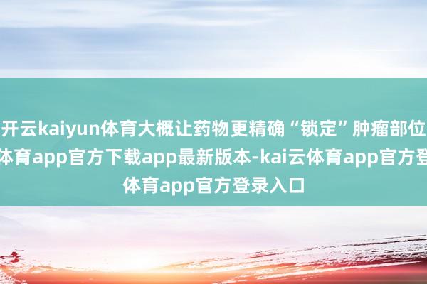 开云kaiyun体育大概让药物更精确“锁定”肿瘤部位-kai云体育app官方下载app最新版本-kai云体育app官方登录入口