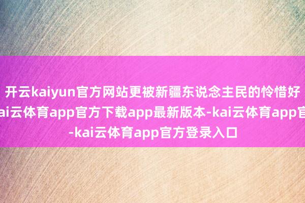 开云kaiyun官方网站更被新疆东说念主民的怜惜好客所打动-kai云体育app官方下载app最新版本-kai云体育app官方登录入口