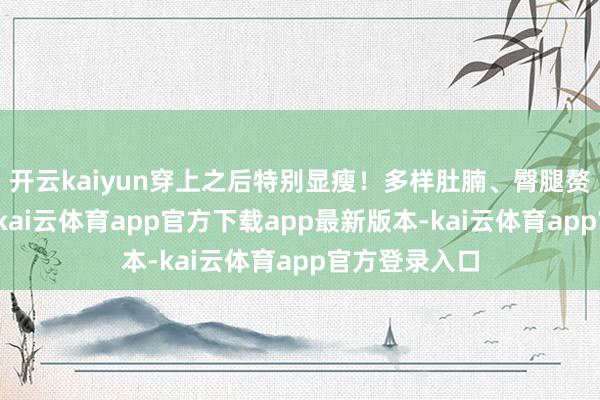 开云kaiyun穿上之后特别显瘦！多样肚腩、臀腿赘肉削株掘根-kai云体育app官方下载app最新版本-kai云体育app官方登录入口