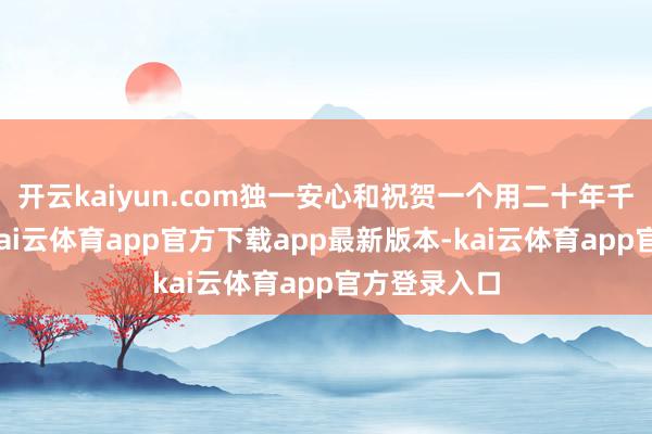 开云kaiyun.com独一安心和祝贺一个用二十年千里淀逆袭-kai云体育app官方下载app最新版本-kai云体育app官方登录入口