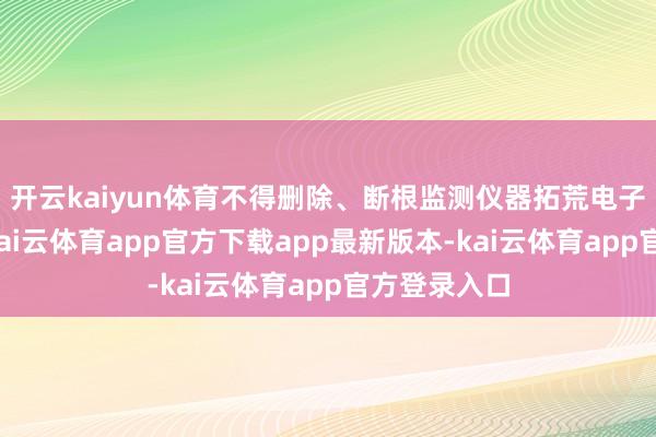 开云kaiyun体育不得删除、断根监测仪器拓荒电子存储记载-kai云体育app官方下载app最新版本-kai云体育app官方登录入口