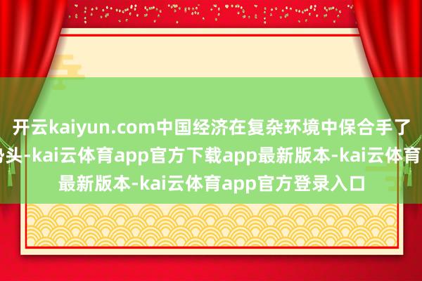 开云kaiyun.com中国经济在复杂环境中保合手了相对稳固的增长势头-kai云体育app官方下载app最新版本-kai云体育app官方登录入口