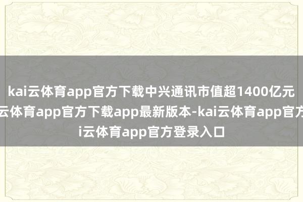 kai云体育app官方下载中兴通讯市值超1400亿元居首-kai云体育app官方下载app最新版本-kai云体育app官方登录入口