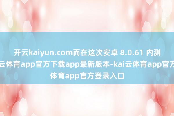 开云kaiyun.com而在这次安卓 8.0.61 内测版中-kai云体育app官方下载app最新版本-kai云体育app官方登录入口