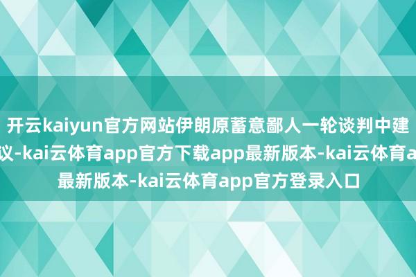 开云kaiyun官方网站伊朗原蓄意鄙人一轮谈判中建议均衡的平等建议-kai云体育app官方下载app最新版本-kai云体育app官方登录入口