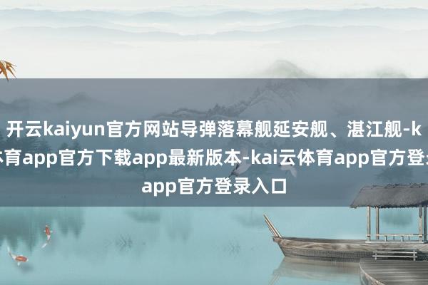 开云kaiyun官方网站导弹落幕舰延安舰、湛江舰-kai云体育app官方下载app最新版本-kai云体育app官方登录入口