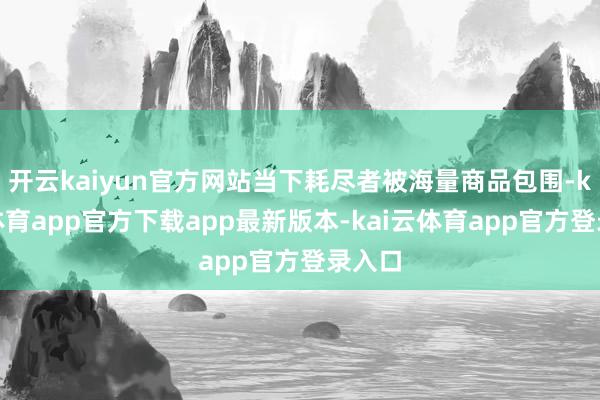开云kaiyun官方网站当下耗尽者被海量商品包围-kai云体育app官方下载app最新版本-kai云体育app官方登录入口