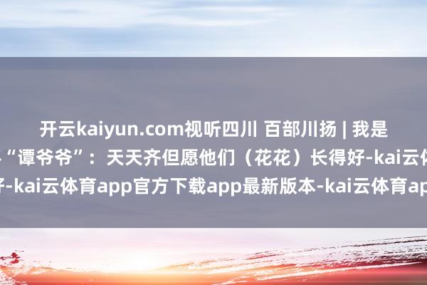 开云kaiyun.com视听四川 百部川扬 | 我是世运火把手 第46棒火把手“谭爷爷”：天天齐但愿他们（花花）长得好-kai云体育app官方下载app最新版本-kai云体育app官方登录入口