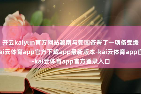 开云kaiyun官方网站越南与韩国签署了一项备受缓和的左券-kai云体育app官方下载app最新版本-kai云体育app官方登录入口
