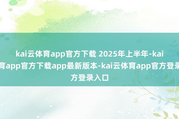 kai云体育app官方下载 　　2025年上半年-kai云体育app官方下载app最新版本-kai云体育app官方登录入口