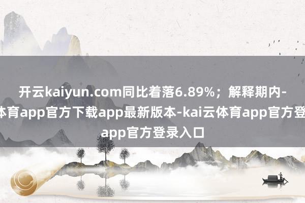 开云kaiyun.com同比着落6.89%；解释期内-kai云体育app官方下载app最新版本-kai云体育app官方登录入口