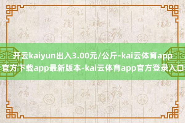 开云kaiyun出入3.00元/公斤-kai云体育app官方下载app最新版本-kai云体育app官方登录入口