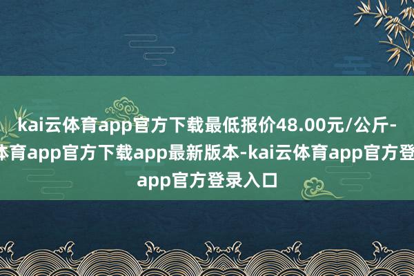 kai云体育app官方下载最低报价48.00元/公斤-kai云体育app官方下载app最新版本-kai云体育app官方登录入口