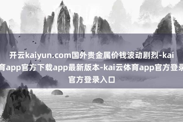 开云kaiyun.com国外贵金属价钱波动剧烈-kai云体育app官方下载app最新版本-kai云体育app官方登录入口