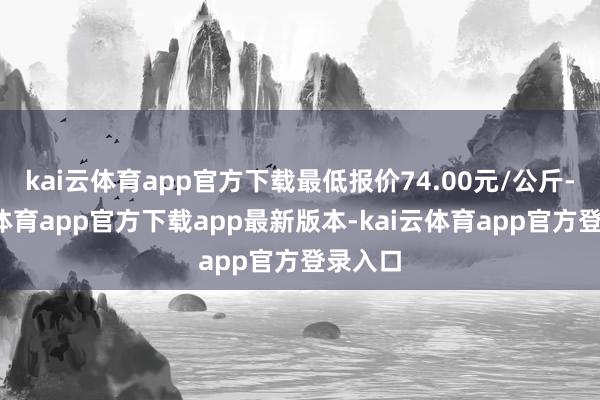 kai云体育app官方下载最低报价74.00元/公斤-kai云体育app官方下载app最新版本-kai云体育app官方登录入口