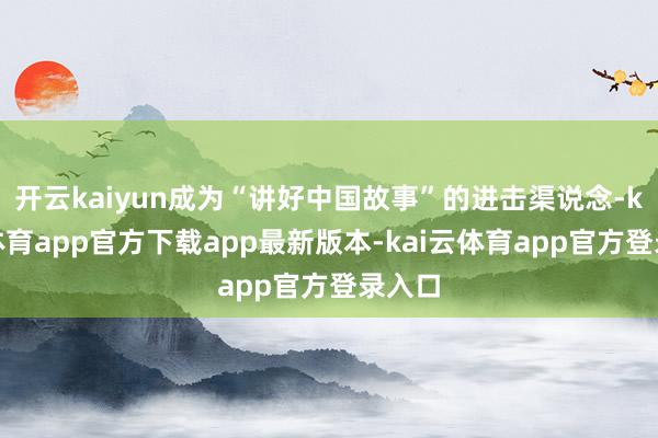 开云kaiyun成为“讲好中国故事”的进击渠说念-kai云体育app官方下载app最新版本-kai云体育app官方登录入口