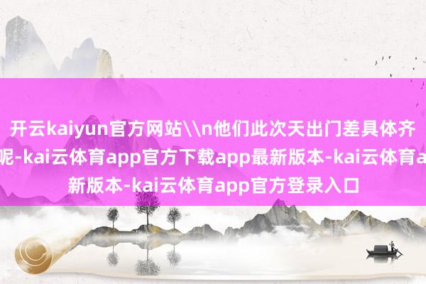开云kaiyun官方网站\n他们此次天出门差具体齐完成了哪些任务呢-kai云体育app官方下载app最新版本-kai云体育app官方登录入口